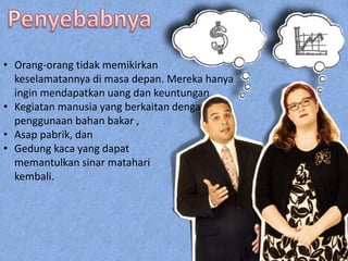 • Orang-orang tidak memikirkan
keselamatannya di masa depan. Mereka hanya
ingin mendapatkan uang dan keuntungan.
• Kegiatan manusia yang berkaitan dengan
penggunaan bahan bakar ,
• Asap pabrik, dan
• Gedung kaca yang dapat
memantulkan sinar matahari
kembali.
 