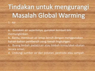 1. Air
a. Gunakan air seperlunya, gunakan kembali bila
memungkinkan.
b. Bantu, membuat air tetap bersih dengan menggunakan
bahan-bahan pembersih yang ramah lingkungan.
c. Buang limbah padat/cair atau limbah kimia/obat-obatan
secara aman.
d. Lindungi sumber air dari polutan, pestisida atau sampah.
 