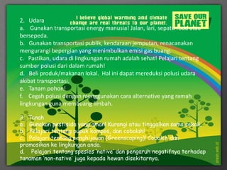 2. Udara
a. Gunakan transportasi energy manusia! Jalan, lari, sepatu roda atau
bersepeda.
b. Gunakan transportasi publik, kendaraan jemputan, renacanakan
mengurangi bepergian yang menimbulkan emisi gas buang.
c. Pastikan, udara di lingkungan rumah adalah sehat! Pelajari tentang
sumber polusi dari dalam rumah!
d. Beli produk/makanan lokal. Hal ini dapat mereduksi polusi udara
akibat transportasi.
e. Tanam pohon!
f. Cegah polusi dengan menggunakan cara alternative yang ramah
lingkungan guna membuang limbah.
3. Tanah
a. Gunakan pestisida yang aman! Kurangi atau tinggalkan sama sekali.
b. Pelajari tentang pupuk kompos, dan cobalah!
c. Pelajari tentang penghijauan (Greenscaping)! Cobalah dan
promosikan ke lingkungan anda.
d. Pelajari tentang spesies ‘native’ dan pengaruh negatifnya terhadap
tanaman ‘non-native’ juga kepada hewan disekitarnya.
 