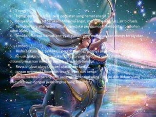 4. Energi
a. Hemat enrgi di rumah, pilih peralatan yang hemat enerji!
b. Gunakan energy terbarukan! Misalnya angin, matahari (selsurya), air biofuels.
c. Temukan cara alternative untuk mereduksi penggunaan transportasi berbahan
bakar alam.
d. Temukan, berapa banyak energy di rumah yang menggunakan energy terbarukan.
5. Limbah
a. Reduce (Kurangi), perkakas/ peralatan yang nantinya akan menjadi limbah!
b. Re-use (pakai ulang). Temukan sesuatu yang terbuang untuk dapat
ditransformasikan menjadi bentuk yang lebih bernilai.
c. Recycle (daur ulang), logam, plastic dan kertas.
d. Jangan nyampah! Buanglah secara tepat dan benar.
e. Ketika membeli barang pilih yang dapat dipakai ulang (Reuse) dan didaur ulang
(Recycle). Pilih dengan pembungkus yang sederhana.
 