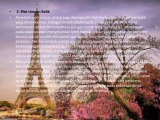 • 2. Efek Umpan Balik
• Penyebab pemanasan global juga dipengaruhi oleh berbagai proses umpan balik
yang dihasilkannya. Sebagai contoh adalah pada penguapan air. Pada kasus
pemanasan akibat bertambahnya gas-gas rumah kaca seperti CO2, pemanasan
pada awalnya akan menyebabkan lebih banyaknya air yang menguap ke atmosfer.
Karena uap air sendiri merupakan gas rumah kaca, pemanasan akan terus
berlanjut dan menambah jumlah uap air di udara sampai tercapainya suatu
kesetimbangan konsentrasi uap air. Efek rumah kaca yang dihasilkannya lebih besar
bila dibandingkan oleh akibat gas CO2 sendiri. Umpan balik ini hanya berdampak
secara perlahan-lahan karena CO2 memiliki usia yang panjang di atmosfer.
• Efek umpan balik karena pengaruh awan sedang menjadi objek penelitian saat ini.
Bila dilihat dari bawah, awan akan memantulkan kembali radiasi infra merah ke
permukaan, sehingga akan meningkatkan efek pemanasan. Sebaliknya bila dilihat
dari atas, awan tersebut akan memantulkan sinar Matahari dan radiasi infra merah
ke angkasa, sehingga meningkatkan efek pendinginan. Apakah efek netto-nya
menghasilkan pemanasan atau pendinginan tergantung pada beberapa detail-
detail tertentu seperti tipe dan ketinggian awan tersebut..
 