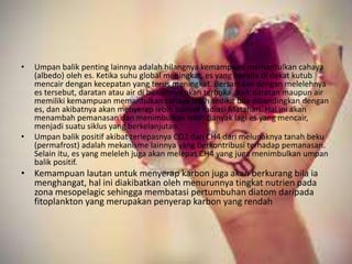 • Umpan balik penting lainnya adalah hilangnya kemampuan memantulkan cahaya
(albedo) oleh es. Ketika suhu global meningkat, es yang berada di dekat kutub
mencair dengan kecepatan yang terus meningkat. Bersamaan dengan melelehnya
es tersebut, daratan atau air di bawahnya akan terbuka. Baik daratan maupun air
memiliki kemampuan memantulkan cahaya lebih sedikit bila dibandingkan dengan
es, dan akibatnya akan menyerap lebih banyak radiasi Matahari. Hal ini akan
menambah pemanasan dan menimbulkan lebih banyak lagi es yang mencair,
menjadi suatu siklus yang berkelanjutan.
• Umpan balik positif akibat terlepasnya CO2 dan CH4 dari melunaknya tanah beku
(permafrost) adalah mekanisme lainnya yang berkontribusi terhadap pemanasan.
Selain itu, es yang meleleh juga akan melepas CH4 yang juga menimbulkan umpan
balik positif.
• Kemampuan lautan untuk menyerap karbon juga akan berkurang bila ia
menghangat, hal ini diakibatkan oleh menurunnya tingkat nutrien pada
zona mesopelagic sehingga membatasi pertumbuhan diatom daripada
fitoplankton yang merupakan penyerap karbon yang rendah
 