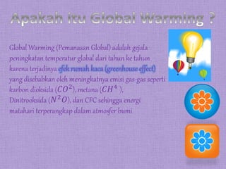 Global Warming (Pemanasan Global) adalah gejala
peningkatan temperatur global dari tahun ke tahun
karena terjadinya efek rumah kaca (greenhouse effect)
yang disebabkan oleh meningkatnya emisi gas-gas seperti
karbon dioksida (𝐶𝑂2), metana (𝐶𝐻4 ),
Dinitrooksida (𝑁2
𝑂), dan CFC sehingga energi
matahari terperangkap dalam atmosfer bumi
 