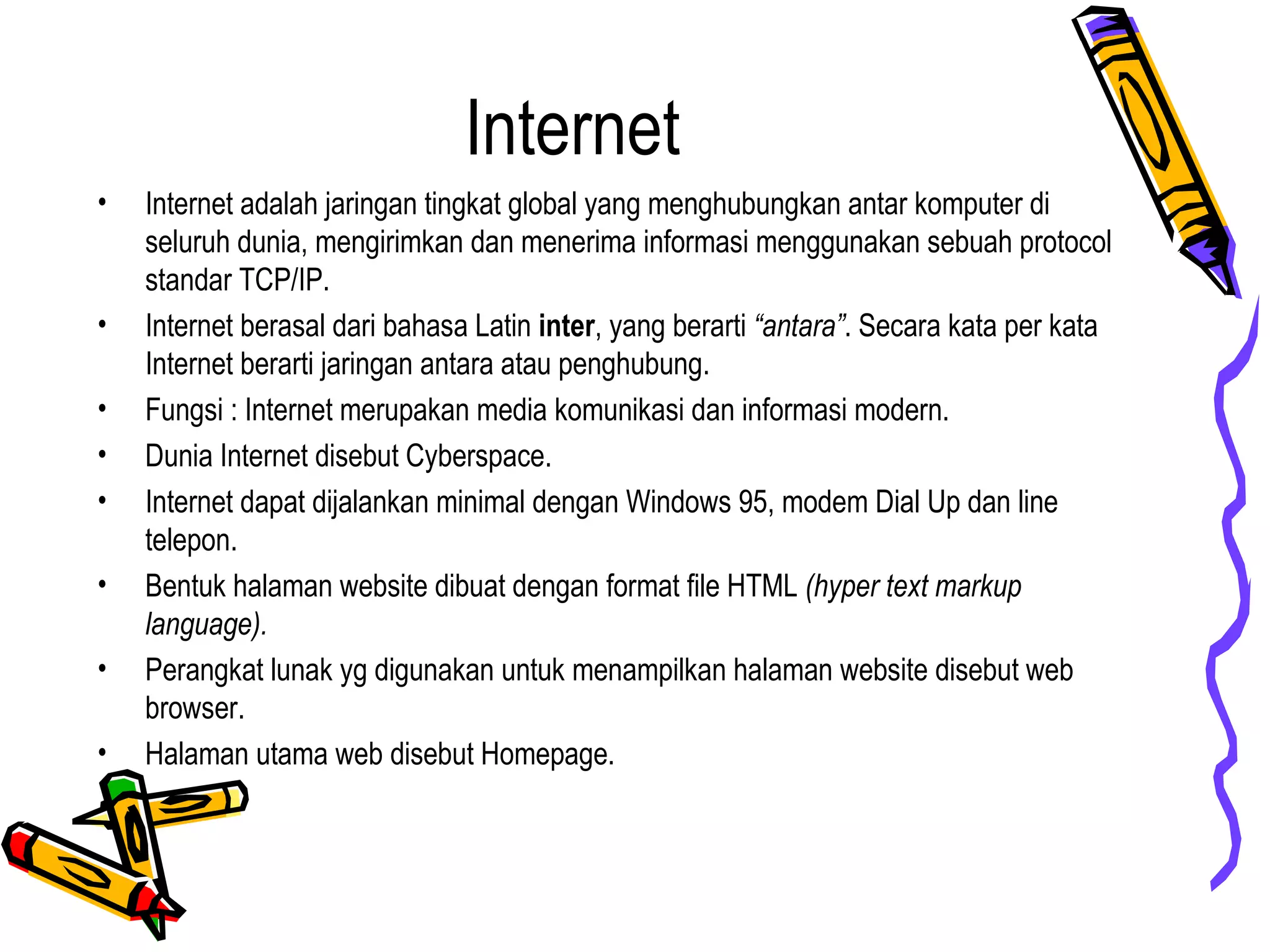 Internet
• Internet adalah jaringan tingkat global yang menghubungkan antar komputer di
seluruh dunia, mengirimkan dan menerima informasi menggunakan sebuah protocol
standar TCP/IP.
• Internet berasal dari bahasa Latin inter, yang berarti “antara”. Secara kata per kata
Internet berarti jaringan antara atau penghubung.
• Fungsi : Internet merupakan media komunikasi dan informasi modern.
• Dunia Internet disebut Cyberspace.
• Internet dapat dijalankan minimal dengan Windows 95, modem Dial Up dan line
telepon.
• Bentuk halaman website dibuat dengan format file HTML (hyper text markup
language).
• Perangkat lunak yg digunakan untuk menampilkan halaman website disebut web
browser.
• Halaman utama web disebut Homepage.
 