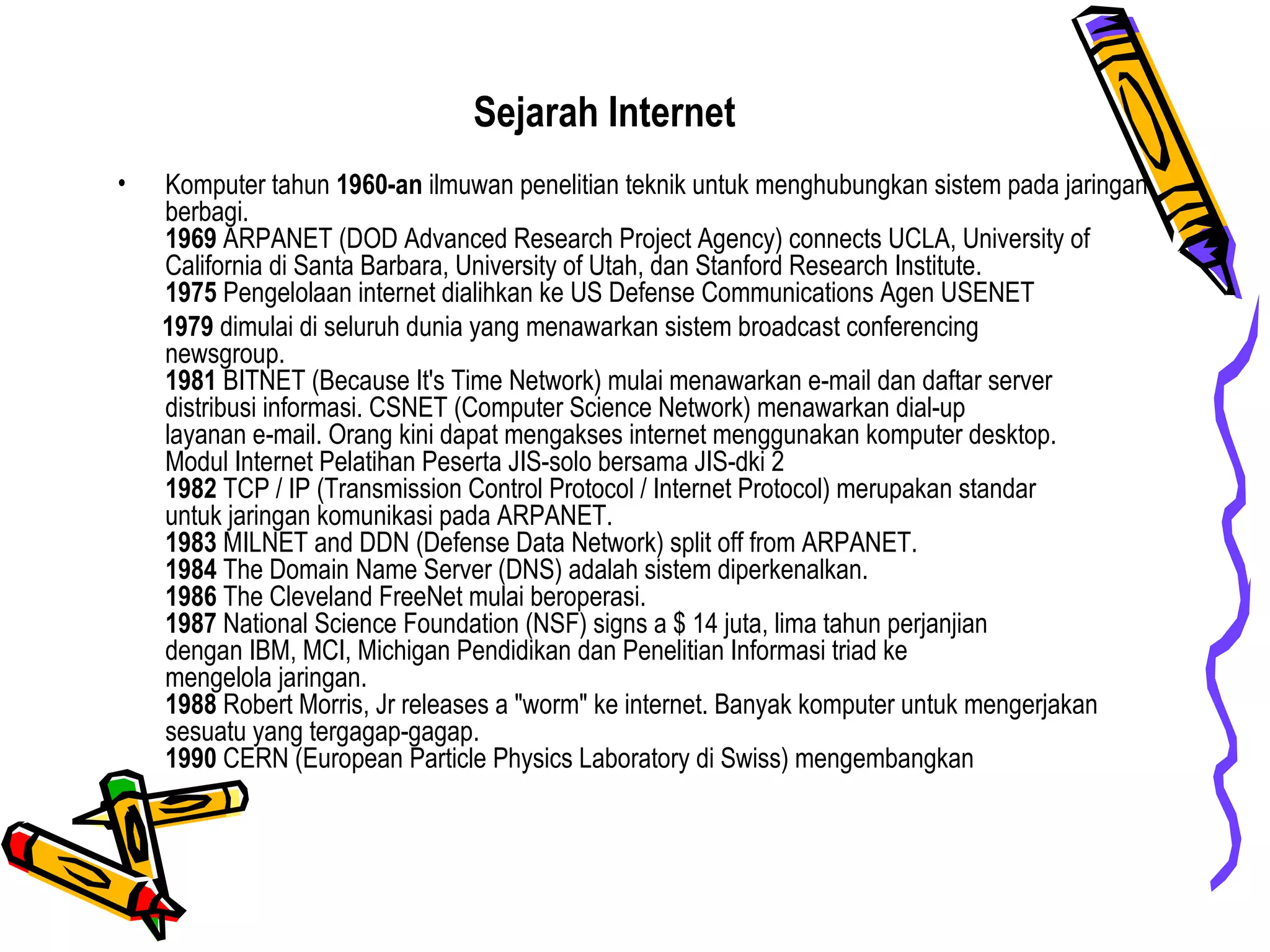 Sejarah Internet
• Komputer tahun 1960-an ilmuwan penelitian teknik untuk menghubungkan sistem pada jaringan
berbagi.
1969 ARPANET (DOD Advanced Research Project Agency) connects UCLA, University of
California di Santa Barbara, University of Utah, dan Stanford Research Institute.
1975 Pengelolaan internet dialihkan ke US Defense Communications Agen USENET
1979 dimulai di seluruh dunia yang menawarkan sistem broadcast conferencing
newsgroup.
1981 BITNET (Because It's Time Network) mulai menawarkan e-mail dan daftar server
distribusi informasi. CSNET (Computer Science Network) menawarkan dial-up
layanan e-mail. Orang kini dapat mengakses internet menggunakan komputer desktop.
Modul Internet Pelatihan Peserta JIS-solo bersama JIS-dki 2
1982 TCP / IP (Transmission Control Protocol / Internet Protocol) merupakan standar
untuk jaringan komunikasi pada ARPANET.
1983 MILNET and DDN (Defense Data Network) split off from ARPANET.
1984 The Domain Name Server (DNS) adalah sistem diperkenalkan.
1986 The Cleveland FreeNet mulai beroperasi.
1987 National Science Foundation (NSF) signs a $ 14 juta, lima tahun perjanjian
dengan IBM, MCI, Michigan Pendidikan dan Penelitian Informasi triad ke
mengelola jaringan.
1988 Robert Morris, Jr releases a "worm" ke internet. Banyak komputer untuk mengerjakan
sesuatu yang tergagap-gagap.
1990 CERN (European Particle Physics Laboratory di Swiss) mengembangkan
 