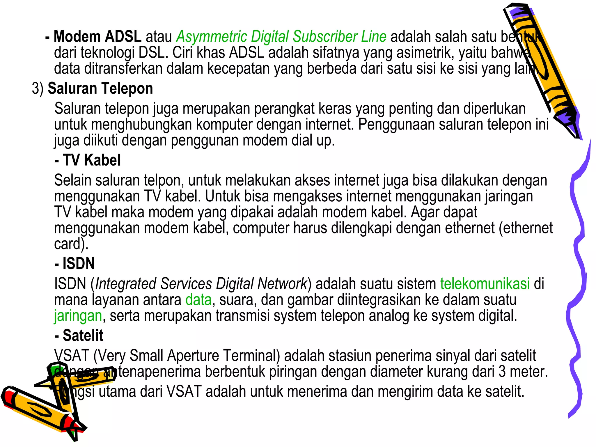 - Modem ADSL atau Asymmetric Digital Subscriber Line adalah salah satu bentuk
dari teknologi DSL. Ciri khas ADSL adalah sifatnya yang asimetrik, yaitu bahwa
data ditransferkan dalam kecepatan yang berbeda dari satu sisi ke sisi yang lain.
3) Saluran Telepon
Saluran telepon juga merupakan perangkat keras yang penting dan diperlukan
untuk menghubungkan komputer dengan internet. Penggunaan saluran telepon ini
juga diikuti dengan penggunan modem dial up.
- TV Kabel
Selain saluran telpon, untuk melakukan akses internet juga bisa dilakukan dengan
menggunakan TV kabel. Untuk bisa mengakses internet menggunakan jaringan
TV kabel maka modem yang dipakai adalah modem kabel. Agar dapat
menggunakan modem kabel, computer harus dilengkapi dengan ethernet (ethernet
card).
- ISDN
ISDN (Integrated Services Digital Network) adalah suatu sistem telekomunikasi di
mana layanan antara data, suara, dan gambar diintegrasikan ke dalam suatu
jaringan, serta merupakan transmisi system telepon analog ke system digital.
- Satelit
VSAT (Very Small Aperture Terminal) adalah stasiun penerima sinyal dari satelit
dengan antenapenerima berbentuk piringan dengan diameter kurang dari 3 meter.
Fungsi utama dari VSAT adalah untuk menerima dan mengirim data ke satelit.
 