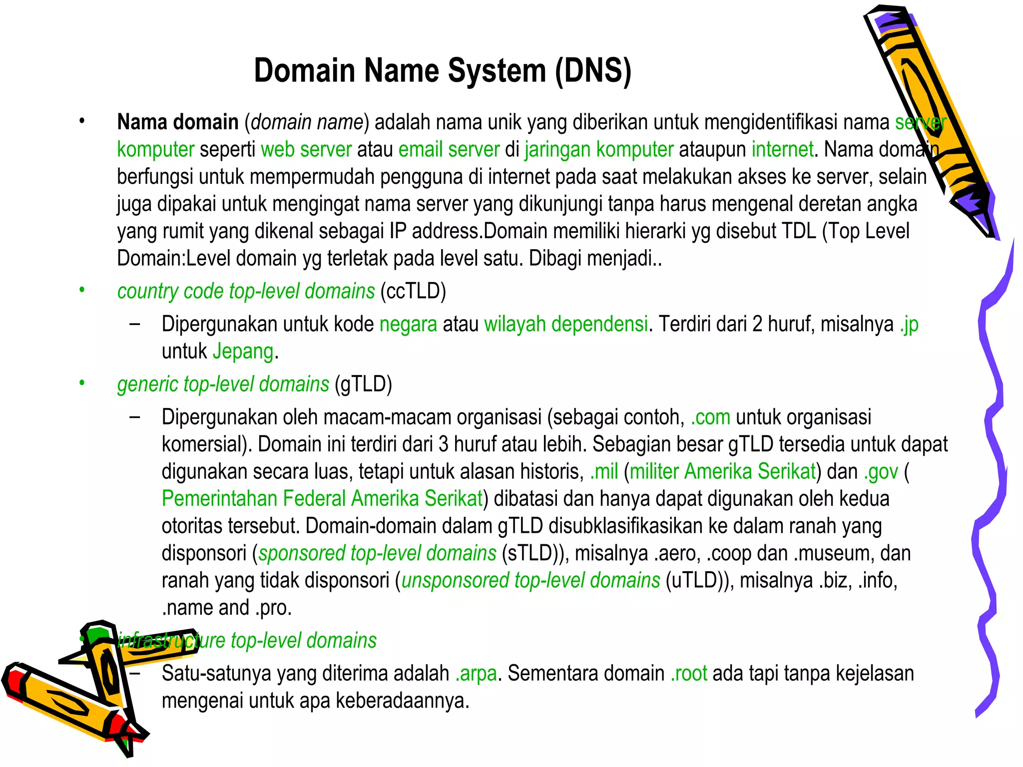 Domain Name System (DNS)
• Nama domain (domain name) adalah nama unik yang diberikan untuk mengidentifikasi nama server
komputer seperti web server atau email server di jaringan komputer ataupun internet. Nama domain
berfungsi untuk mempermudah pengguna di internet pada saat melakukan akses ke server, selain
juga dipakai untuk mengingat nama server yang dikunjungi tanpa harus mengenal deretan angka
yang rumit yang dikenal sebagai IP address.Domain memiliki hierarki yg disebut TDL (Top Level
Domain:Level domain yg terletak pada level satu. Dibagi menjadi..
• country code top-level domains (ccTLD)
– Dipergunakan untuk kode negara atau wilayah dependensi. Terdiri dari 2 huruf, misalnya .jp
untuk Jepang.
• generic top-level domains (gTLD)
– Dipergunakan oleh macam-macam organisasi (sebagai contoh, .com untuk organisasi
komersial). Domain ini terdiri dari 3 huruf atau lebih. Sebagian besar gTLD tersedia untuk dapat
digunakan secara luas, tetapi untuk alasan historis, .mil (militer Amerika Serikat) dan .gov (
Pemerintahan Federal Amerika Serikat) dibatasi dan hanya dapat digunakan oleh kedua
otoritas tersebut. Domain-domain dalam gTLD disubklasifikasikan ke dalam ranah yang
disponsori (sponsored top-level domains (sTLD)), misalnya .aero, .coop dan .museum, dan
ranah yang tidak disponsori (unsponsored top-level domains (uTLD)), misalnya .biz, .info,
.name and .pro.
• infrastructure top-level domains
– Satu-satunya yang diterima adalah .arpa. Sementara domain .root ada tapi tanpa kejelasan
mengenai untuk apa keberadaannya.
 