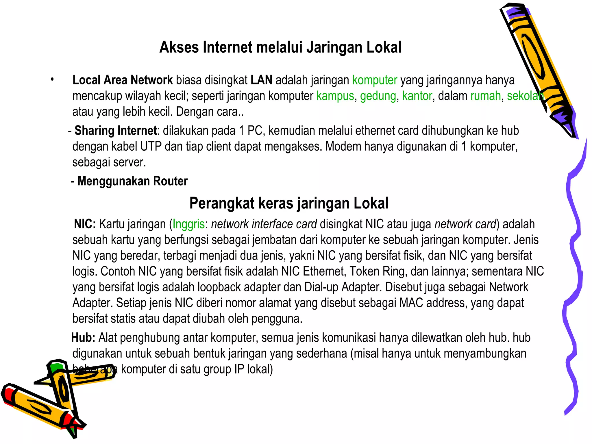 Akses Internet melalui Jaringan Lokal
• Local Area Network biasa disingkat LAN adalah jaringan komputer yang jaringannya hanya
mencakup wilayah kecil; seperti jaringan komputer kampus, gedung, kantor, dalam rumah, sekolah
atau yang lebih kecil. Dengan cara..
- Sharing Internet: dilakukan pada 1 PC, kemudian melalui ethernet card dihubungkan ke hub
dengan kabel UTP dan tiap client dapat mengakses. Modem hanya digunakan di 1 komputer,
sebagai server.
- Menggunakan Router
Perangkat keras jaringan Lokal
NIC: Kartu jaringan (Inggris: network interface card disingkat NIC atau juga network card) adalah
sebuah kartu yang berfungsi sebagai jembatan dari komputer ke sebuah jaringan komputer. Jenis
NIC yang beredar, terbagi menjadi dua jenis, yakni NIC yang bersifat fisik, dan NIC yang bersifat
logis. Contoh NIC yang bersifat fisik adalah NIC Ethernet, Token Ring, dan lainnya; sementara NIC
yang bersifat logis adalah loopback adapter dan Dial-up Adapter. Disebut juga sebagai Network
Adapter. Setiap jenis NIC diberi nomor alamat yang disebut sebagai MAC address, yang dapat
bersifat statis atau dapat diubah oleh pengguna.
Hub: Alat penghubung antar komputer, semua jenis komunikasi hanya dilewatkan oleh hub. hub
digunakan untuk sebuah bentuk jaringan yang sederhana (misal hanya untuk menyambungkan
beberapa komputer di satu group IP lokal)
 