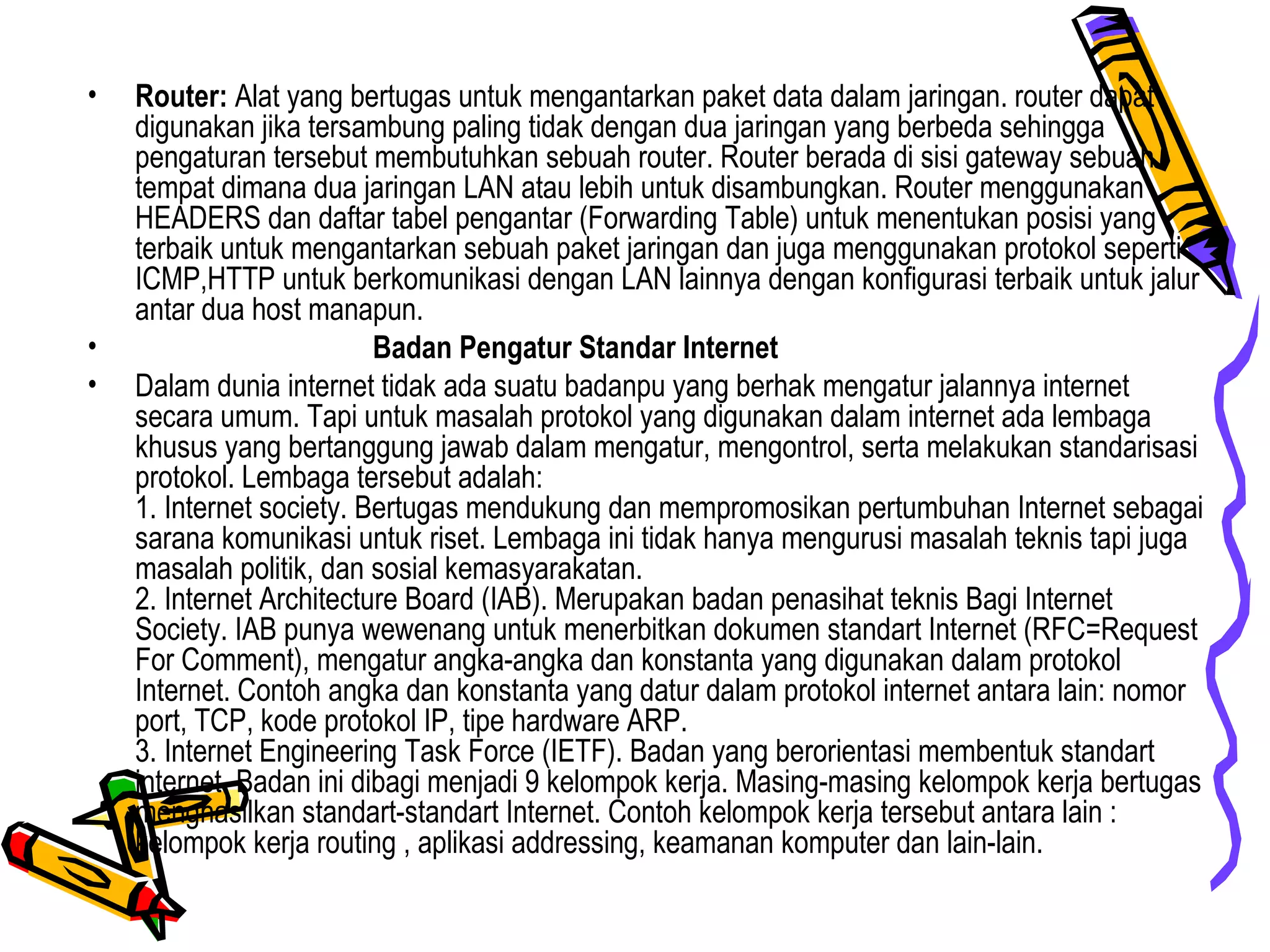 • Router: Alat yang bertugas untuk mengantarkan paket data dalam jaringan. router dapat
digunakan jika tersambung paling tidak dengan dua jaringan yang berbeda sehingga
pengaturan tersebut membutuhkan sebuah router. Router berada di sisi gateway sebuah
tempat dimana dua jaringan LAN atau lebih untuk disambungkan. Router menggunakan
HEADERS dan daftar tabel pengantar (Forwarding Table) untuk menentukan posisi yang
terbaik untuk mengantarkan sebuah paket jaringan dan juga menggunakan protokol seperti
ICMP,HTTP untuk berkomunikasi dengan LAN lainnya dengan konfigurasi terbaik untuk jalur
antar dua host manapun.
• Badan Pengatur Standar Internet
• Dalam dunia internet tidak ada suatu badanpu yang berhak mengatur jalannya internet
secara umum. Tapi untuk masalah protokol yang digunakan dalam internet ada lembaga
khusus yang bertanggung jawab dalam mengatur, mengontrol, serta melakukan standarisasi
protokol. Lembaga tersebut adalah:
1. Internet society. Bertugas mendukung dan mempromosikan pertumbuhan Internet sebagai
sarana komunikasi untuk riset. Lembaga ini tidak hanya mengurusi masalah teknis tapi juga
masalah politik, dan sosial kemasyarakatan.
2. Internet Architecture Board (IAB). Merupakan badan penasihat teknis Bagi Internet
Society. IAB punya wewenang untuk menerbitkan dokumen standart Internet (RFC=Request
For Comment), mengatur angka-angka dan konstanta yang digunakan dalam protokol
Internet. Contoh angka dan konstanta yang datur dalam protokol internet antara lain: nomor
port, TCP, kode protokol IP, tipe hardware ARP.
3. Internet Engineering Task Force (IETF). Badan yang berorientasi membentuk standart
internet. Badan ini dibagi menjadi 9 kelompok kerja. Masing-masing kelompok kerja bertugas
menghasilkan standart-standart Internet. Contoh kelompok kerja tersebut antara lain :
kelompok kerja routing , aplikasi addressing, keamanan komputer dan lain-lain.
 
