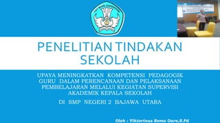 PENELITIAN TINDAKAN
SEKOLAH
UPAYA MENINGKATKAN KOMPETENSI PEDAGOGIK
GURU DALAM PERENCANAAN DAN PELAKSANAAN
PEMBELAJARAN MELALUI KEGIATAN SUPERVISI
AKADEMIK KEPALA SEKOLAH
DI SMP NEGERI 2 BAJAWA UTARA
Oleh : Viktorinus Rema Gare,S.Pd
 