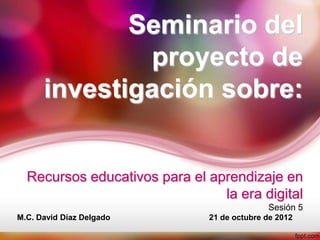 Seminario del
              proyecto de
      investigación sobre:


  Recursos educativos para el aprendizaje en
                                la era digital
                                             Sesión 5
M.C. David Díaz Delgado        21 de octubre de 2012
 