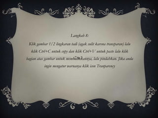 Langkah 8:
 Klik gambar 1/2 lingkaran tadi (agak sulit karena transparan) lalu
   klik Ctrl+C untuk copy dan klik Ctrl+V untuk paste lalu klik
bagian atas gambar untuk membalikkannya, lalu pindahkan. Jika anda
           ingin mengatur warnanya klik icon Tranparency
 