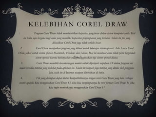 KELEBIHAN COREL DRAW
1.                  Program Corel Draw tidak membutuhkan kapasitas yang besar dalam sistem komputer anda. Hal
          ini tentu saja berguna bagi anda yang memiliki kapasitas penyimpanan yang terbatas. Selain itu file yang
                                      dihasilkan Corel Draw juga tidak terlalu besar.
 2.                   Corel Draw merupakan program yang dibuat untuk beberapa sistem operasi. Ada 3 versi Corel
Draw, yakni untuk sistem operasi Macintosh, Windows dan Linux. Hal ini membuat anda tidak perlu berpindah
                     sistem operasi karena kebanyakan orang menggunakan tiga sistem operasi diatas.
     3.               Corel Draw memiliki kecenderungan mudah untuk dipelajari siapapun. Di dalam program ini
 sudah tersedia tutorial yang melekat pada aplikasi ini. Selain itu banyak juga tutorial yang ditulis oleh pengguna
                                  lain, baik itu di Internet maupun diterbitkan di buku.
     4.               File yang disimpan dapat diatur kompatibilitasnya dengan versi Corel Draw yang lain. Sebagai
contoh apabila kita menggunakan Corel Draw 13, kita bisa menyimpannya ke versi format Corel Draw 11 jika
                                  kita ingin membukanya menggunakan Corel Draw 11
 