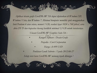 Aplikasi desain grafis CorelDRAW X6 dapat dijalankan di Windows XP,
Windows Vista, dan Windows 7. Minimal komputer memiliki spek menggunakan
Intel Pentium 4 atau setara, memori 1 GB, resolusi layar 1024 x 768 piksel, serta
drive DVD dan kapasitas kosong harddisk minimal 1,5 GB untuk instalasinya.
                   Ulasan CorelDRAW Graphics Suite X6 :
                  •             Kategori Software : Desain Grafis
                      •           Penyedia : Corel Corporation
                           •         Harga : $ 499 USD
           •              Penilaian Gandi Subroto : 5 pada 2012-06-27
            Setiap versi baru CorelDRAW memang layak ditunggu !
 