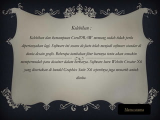 Kelebihan :
     Kelebihan dan kemampuan CorelDRAW memang sudah tidak perlu
dipertanyakan lagi. Software ini secara de-facto telah menjadi software standar di
   dunia desain grafis. Beberapa tambahan fitur barunya tentu akan semakin
mempermudah para desainer dalam berkarya. Software baru Website Creator X6
  yang disertakan di bundel Graphics Suite X6 sepertinya juga menarik untuk
                                     dicoba.




                                                                      Menu utama
 