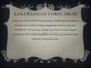 KEKURANGAN COREL DRAW
Peningkatan versi CorelDRAW biasanya juga berimplikasi pada peningkatan
  kebutuhan sistem komputer. Dengan menggunakan komputer yang sama,
  CorelDRAW versi baru terasa semakin berat. Hal ini membuat sebagian
desainer grafis lebih memilih menggunakan versi lama yang sudah mencukupi
                     kebutuhan desain grafis mereka.
 