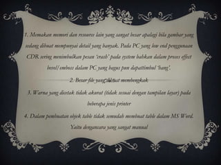 1. Memakan memori dan resource lain yang sangat besar apalagi bila gambar yang
sedang dibuat mempunyai detail yang banyak. Pada PC yang low end penggunaan
 CDR sering menimbulkan pesan ‘crash’ pada system bahkan dalam proses effect
          bevel/emboss dalam PC yang bagus pun dapattimbul ‘hang’.

                    2. Besar file yang dibuat membengkak

 3. Warna yang dicetak tidak akurat (tidak sesuai dengan tampilan layar) pada
                             beberapa jenis printer

4. Dalam pembuatan objek table tidak semudah membuat table dalam MS Word.
                     Yaitu dengancara yang sangat manual
 