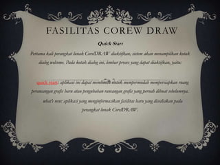 FASILITAS COREW DRAW
                                     Quick Start
Pertama kali perangkat lunak CorelDRAW diaktifkan, sistem akan menampilkan kotak
    dialog welcome. Pada kotak dialog ini, lembar proses yang dapat diaktifkan, yaitu:


   quick start: aplikasi ini dapat membantu untuk mempermudah mempersiapkan ruang
perancangan grafis baru atau pengubahan rancangan grafis yang pernah dibuat sebelumnya.
      what’s new: aplikasi yang menginformasikan fasilitas baru yang disediakan pada
                            perangkat lunak CorelDRAW.
 