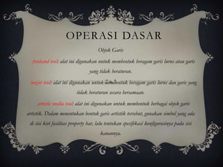 OPERASI DASAR
                                     Objek Garis
  freehand tool: alat ini digunakan untuk membentuk beragam garis lurus atau garis
                                 yang tidak beraturan.
 bezier tool: alat ini digunakan untuk membentuk beragam garis lurus dan garis yang
                          tidak beraturan secara bersamaan.
     artistic media tool: alat ini digunakan untuk membentuk berbagai objek garis
artistik. Dalam menentukan bentuk garis artistik tersebut, gunakan simbol yang ada
 di sisi kiri fasilitas property bar, lalu tentukan spesifikasi konfigurasinya pada sisi
                                      kanannya.
 