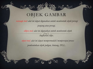OBJEK GAMBAR
rectangle tool: alat ini dapat digunakan untuk membentuk objek persegi
                        panjang atau persegi.

        ellipse tool: alat ini digunakan untuk membentuk objek
                          lingkaran/elips.

      object tool: alat ini dapat mempermudah/mempercepat proses
            pembentukan objek poligon, bintang, DLL.
 