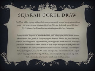 SEJARAH COREL DRAW
CorelDraw adalah program aplikasi desain yang berguna untuk melayout gambar dan mendesain
 grafis. Versi terbaru program ini adalah CorelDraw X6, yang dirilis pada tanggal 20 Maret
        2012. Software CorelDraw dibuat dan dikembangkan oleh Corel Corporation.


 Perangkat lunak komputer ini memiliki kelebihan pada kelengkapan fasilitas desain berbasis
 vektor dan telah lama populer di kalangan pengguna komputer. Toolbox dan palet warna yang
tampil di sisi bidang gambar sangat membantu para penggunanya untuk mendesain secara cepat
dan mudah. Karena berbasis vektor, software ini tetap mampu menampilkan objek gambar dan
 teks secara presisi dan akurat, meskipun diubah-ubah skala atau ukurannya. Salah satu fitur
 baru yang diunggulkan pada versi X6 adalah kemampuannya untuk mendesain web. Dengan
 software ini, pengguna komputer dapat berkarya untuk menciptakan objek desain siap cetak,
              baik untuk media kertas maupun untuk media publikasi lainnya.
 