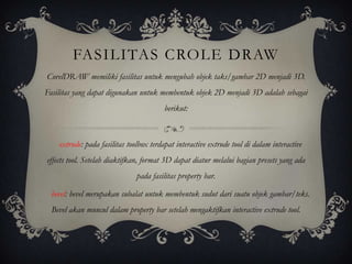 FASILITAS CROLE DRAW
CorelDRAW memiliki fasilitas untuk mengubah objek taks/gambar 2D menjadi 3D.
Fasilitas yang dapat digunakan untuk membentuk objek 2D menjadi 3D adalah sebagai
                                         berikut:



    extrude: pada fasilitas toolbox terdapat interactive extrude tool di dalam interactive
effects tool. Setelah diaktifkan, format 3D dapat diatur melalui bagian presets yang ada
                               pada fasilitas property bar.

  bevel: bevel merupakan subalat untuk membentuk sudut dari suatu objek gambar/teks.
  Bevel akan muncul dalam property bar setelah mengaktifkan interactive extrude tool.
 
