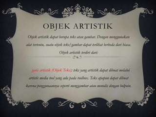 OBJEK ARTISTIK
 Objek artistik dapat berupa teks atau gambar. Dengan menggunakan
alat tertentu, suatu objek teks/gambar dapat terlihat berbeda dari biasa.
                       Objek artistik terdiri dari:



    garis artistik (Objek Teks): teks yang artistik dapat dibuat melalui
 artistic media tool yang ada pada toolbox. Teks apapun dapat dibuat
karena penggunaannya seperti menggambar atau menulis dengan bolpoin.
 