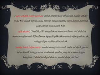 g garis artistik (objek gambar): ambar artistik yang dihasilkan melalui artistic
 media tool adalah seperti sketsa gambar. Penggunaannya sama dengan membuat
                          garis artistik untuk objek teks.

      efek distorsi: CorelDRAW menyediakan interactive distort tool di dalam
interactive effects tool. Efek distorsi dapat diaplikasikan untuk objek gambar/teks
                       sehingga dapat terlihat lebih artistik.

   smudge brush (objek baru): melalui smudge brush tool, suatu sisi objek gambar
    dapat ditarik sehingga akan membentuk gambar yang baru sesuai dengan
           keinginan. Subalat ini dapat diakses melalui shape edit tool.
 