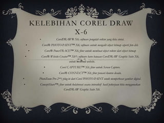 KELEBIHAN COREL DRAW
                 X-6
            •                CorelDRAW® X6; software pengolah vektor yang kita cintai.
    •           Corel® PHOTO-PAINT™ X6; software untuk mengedit object bitmap seperti foto dsb.
        •           Corel® PowerTRACE™ X6; fitur untuk membuat object vektor dari object bitmap
    •           Corel® Website Creator™ X6*; software baru bawaan CorelDRAW Graphic Suite X6,
                                        untuk membuat website.
                    •           Corel CAPTURE™ X6; fitur untuk Screen Capture.
                •              Corel® CONNECT™ X6; fitur pencari konten desain.
•           PhotoZoom Pro 2**; plug-in dari Corel PHOTO-PAINT unuk memperbesar gambar digital.
•           ConceptShare™; fitur untuk kolaborasi secara interaktif hasil pekerjaan kita menggunakan
                                   CorelDRAW Graphic Suite X6.
 