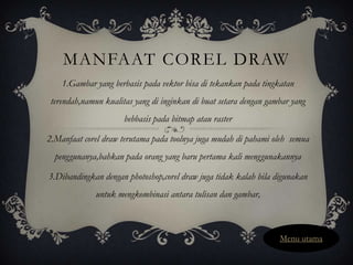 MANFAAT COREL DRAW
    1.Gambar yang berbasis pada vektor bisa di tekankan pada tingkatan
 terendah,namun kualitas yang di inginkan di buat setara dengan gambar yang
                      bebbasis pada bitmap atau raster

2.Manfaat corel draw terutama pada toolnya juga mudah di pahami oleh semua
  penggunanya,bahkan pada orang yang baru pertama kali menggunakannya

3.Dibandingkan dengan photoshop,corel draw juga tidak kalah bila digunakan
              untuk mengkombinasi antara tulisan dan gambar,



                                                                   Menu utama
 