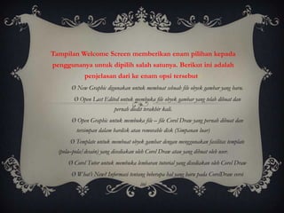 Tampilan Welcome Screen memberikan enam pilihan kepada
penggunanya untuk dipilih salah satunya. Berikut ini adalah
              penjelasan dari ke enam opsi tersebut :
        Ø New Graphic digunakan untuk membuat sebuah file obyek gambar yang baru.
         Ø Open Last Edited untuk membuka file obyek gambar yang telah dibuat dan
                           pernah diedit terakhir kali.
        Ø Open Graphic untuk membuka file – file Corel Draw yang pernah dibuat dan
          tersimpan dalam hardisk atau removable disk (Simpanan luar)
       Ø Template untuk membuat obyek gambar dengan menggunakan fasilitas template
  (pola–pola/desain) yang disediakan oleh Corel Draw atau yang dibuat oleh user.
      Ø Corel Tutor untuk membuka lembaran tutorial yang disediakan oleh Corel Draw
        Ø What’s New? Informasi tentang beberapa hal yang baru pada CorelDraw versi
                                       ini
 