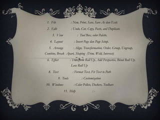 1. File              : New, Print, Save, Save As dan Exit.
 2. Edit              : Undo, Cut, Copy, Paste, and Duplicate.
     3. View               : Tool Box, color Palette.
    4. Layout            : Insert Page dan Page Setup.
   5. Arrange           : Align, Transformation, Order, Group, Ungroup,
Combine, Break Apart, Shaping (Trim, Weld, Intersect)
 6. Effect            : Transform Roll Up, Add Perspective, Blend Roll Up,
                      Lens Roll Up
  8. Text               : Format Text, Fit Text to Path
           9. Tools            : Customization
 10. Windows             : Color Pellets, Dockers, Toolbars
                11. Help                :-
 