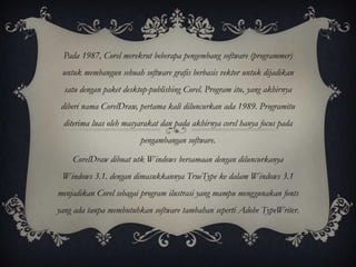 Pada 1987, Corel merekrut beberapa pengembang software (programmer)
 untuk membangun sebuah software grafis berbasis vektor untuk dijadikan
  satu dengan paket desktop-publishing Corel. Program itu, yang akhirnya
 diberi nama CorelDraw, pertama kali diluncurkan ada 1989. Programitu
 diterima luas oleh masyarakat dan pada akhirnya corel hanya focus pada
                         pengambangan software.

    CorelDraw dibuat utk Windows bersamaan dengan diluncurkanya
 Windows 3.1. dengan dimasukkannya TrueType ke dalam Windows 3.1
menjadikan Corel sebagai program ilustrasi yang mampu menggunakan fonts
yang ada tanpa membutuhkan software tambahan seperti Adobe TypeWriter.
 