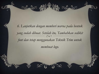 6. Lanjutkan dengan memberi warna pada bentuk
yang sudah dibuat. Setelah itu, Tambahkan sedikit
font dan tetap menggunakan Teknik Trim untuk
                 membuat logo.
 
