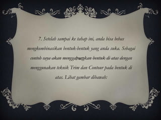 7. Setelah sampai ke tahap ini, anda bisa bebas
mengkombinasikan bentuk-bentuk yang anda suka. Sebagai
 contoh saya akan menggabungkan bentuk di atas dengan
 menggunakan teknik Trim dan Contour pada bentuk di
              atas. Lihat gambar dibawah:
 