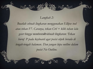 Langkah 2:
 Buatlah sebuah lingkaran menggunakan Ellipse tool
atau tekan F7. Caranya, tekan Ctrl + klik tahan lalu
  geser hingga membentuk sebuah lingkaran. Tekan
  huruf P pada keyboard agar posisi objek berada di
tengah-tengah halaman. Dan jangan lupa outline dalam
                 posisi No Outline.
 