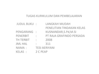 TUGAS KURIKULUM DAN PEMBELAJARAN JUDUL BUKU  :  LANGKAH MUDAH PENELITIAN TINDAKAN KELAS PENGARANG  :  KUSNANDAR,S.Pd,M.SI PENERBIT  :  PT RAJA GRAFINDO PERSADA TH TERBIT  :  2008 JML HAL  :  311 NAMA : TESI AERIYANI KELAS : 2 C PEAP 