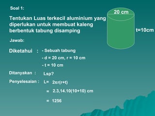Tentukan Luas terkecil aluminium yang diperlukan untuk membuat kaleng berbentuk tabung disamping 20 cm t=10cm Diketahui  :  Soal 1: Jawab: Ditanyakan  : - t = 10 cm - d = 20 cm, r = 10 cm - Sebuah tabung Lsp? Penyelesaian : L= = 2.3,14.10(10+10) cm 1256 = 2  r(r+t) 