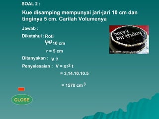 Kue disamping mempunyai jari-jari 10 cm dan tinginya 5 cm. Carilah Volumenya  Penyelesaian : 2 3 SOAL 2 : Jawab : Diketahui : Roti tart r = 10 cm r = 5 cm Ditanyakan : V =   r  t = 3,14.10.10.5 = 1570 cm V ? CLOSE 