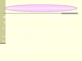 MENEMUKAN LUAS SELURUH PERMUKAAN BOLA Siapkan Alat dan Bahan : 1.  Belah bola menjadi 2, Buat beberapa lingkaran dengan jari-jari sama dengan jari-jari bola Caranya….. 4. Setelah penuh, lepas kembali lilitan benang kenur, pindahkan ke dalam lingkaran yang telah disediakan sampai penuh. Catat berapa lingkaran yang diperoleh 3. Lilitkan belahan bola dengan benang kenur penuh. 2. Salah satu belahan bola diberi selotif bolak-balik menyilang Gunting, Cater, Selotif Bolak-Balik, Bola plastik, benang kenur  