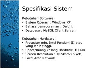 Spesifikasi Sistem Kebutuhan Software: Sistem Operasi : Windows XP. Bahasa pemrograman : Delphi. Database : MySQL Client Server. Kebutuhan Hardware: Processor min. Intel Pentium III atau yang lebih tinggi. Space/Ruang kosong Harddisk: 100MB Screen Resolution : 1024x768 pixels Local Area Network 