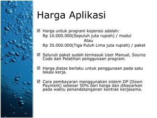 Harga Aplikasi Harga untuk program koperasi adalah:  Rp 10.000.000(Sepuluh juta rupiah) / modul Atau Rp 35.000.000(Tiga Puluh Lima juta rupiah) / paket Seluruh paket sudah termasuk User Manual, Source Code dan Pelatihan penggunaan program. Harga diatas berlaku untuk penggunaan pada satu lokasi kerja. Cara pembayaran menggunakan sistem DP (Down Payment) sebesar 50% dari harga dan dibayarkan pada waktu penandatanganan kontrak kerjasama. 