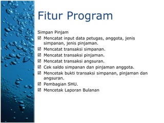 Fitur Program Simpan Pinjam Mencatat  input data  petugas, anggota ,  jenis   simpanan, jenis pinjaman. Mencatat transaksi simpanan. Mencatat transaksi pinjaman. Mencatat transaksi angsuran. Cek saldo simpanan  dan pinjaman anggota. Mencetak bukti transaksi simpanan, pinjaman  dan  angsuran . Pembagian SHU. Mencetak Laporan Bulanan 