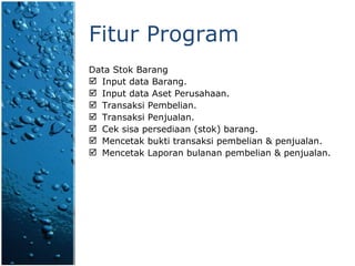 Fitur Program Data Stok Barang Input data Barang. Input data Aset Perusahaan. Transaksi Pembelian. Transaksi Penjualan. Cek sisa persediaan (stok) barang. Mencetak bukti transaksi  pembelian & penjualan . Mencetak Laporan bulanan pembelian & penjualan. 