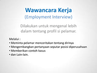 Wawancara Kerja
          (Employment Interview)
       Dilakukan untuk mengenal lebih
       dalam tentang profil si pelamar.
Melalui :
• Meminta pelamar menceritakan tentang dirinya
• Mengembangkan pertanyaan seputar posisi diperusahaan
• Memberikan contoh kasus
• dan Lain-lain.
 