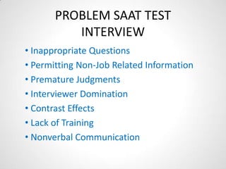 PROBLEM SAAT TEST
          INTERVIEW
• Inappropriate Questions
• Permitting Non-Job Related Information
• Premature Judgments
• Interviewer Domination
• Contrast Effects
• Lack of Training
• Nonverbal Communication
 