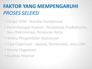 FAKTOR YANG MEMPENGARUHI
PROSES SELEKSI
• Fungsi SDM : Standar kompensasi
• Pertimbangan Hukum : Persentase Pria&Wanita,
  Non Diskriminasi, Peraturan Kerja
• Waktu Pengambilan Keputusan
• Tipe Organisasi : Swasta, Pemerintah, atau LSM
• Hirarki Organisasi
• Kualitas Pelamar
 