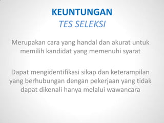 KEUNTUNGAN
              TES SELEKSI
Merupakan cara yang handal dan akurat untuk
  memilih kandidat yang memenuhi syarat

 Dapat mengidentifikasi sikap dan keterampilan
yang berhubungan dengan pekerjaan yang tidak
   dapat dikenali hanya melalui wawancara
 
