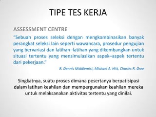 TIPE TES KERJA
ASSESSMENT CENTRE
“Sebuah proses seleksi dengan mengkombinasikan banyak
perangkat seleksi lain seperti wawancara, prosedur pengujian
yang bervariasi dan latihan–latihan yang dikembangkan untuk
situasi tertentu yang mensimulasikan aspek–aspek tertentu
dari pekerjaan.”
                     R. Dennis Middlemist, Michael A. Hitt, Charles R. Gree


  Singkatnya, suatu proses dimana pesertanya berpatisipasi
dalam latihan keahlian dan mempergunakan keahlian mereka
     untuk melaksanakan aktivitas tertentu yang dinilai.
 