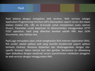 PaaS


PaaS bekerja dengan mengakses web services. Web services sebagai
Application Programming Interface (API) ditempatkan seperti server dan dapat
diakses melalui URL. URL ini di-encode untuk menjalankan suatu operasi
khusus. Parameter unutk keperluan ini ditransmisikan menggunakan HTTP
POST operation. Hasil yang diberikan kembali adalah XML atau JSON
Documents, atau bahkan text.

PaaS juga merupakan jalan untuk menghasilan Rich Internet Application (RIA).
RIA sendiri adalah aplikasi web yang memilki karakteristik seperti aplikasi
berbasis Desktop. Biasanya dijalankan dan diselenggarakan dengan site-
spesific browser dalam bentuk text dan gambar. Sementara itu dibelakang
layar dieksekusi dengan JavaScript secara asynchronous melakukan panggilan
ke web services dengan menggunakan XML.
 